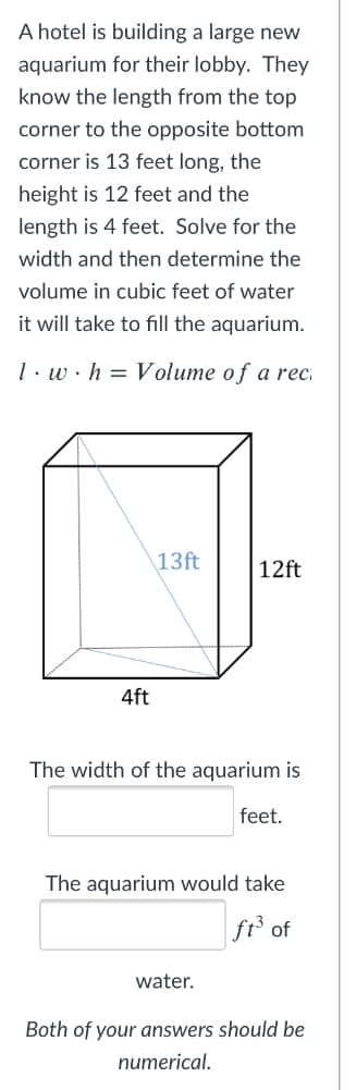 A hotel is building a large new
aquarium for their lobby. They
know the length from the top
corner to the opposite bottom
corner is 13 feet long, the
height is 12 feet and the
length is 4 feet. Solve for the
width and then determine the
volume in cubic feet of water
it will take to fill the aquarium.
1. w·h = Volume of a reci
\13ft
12ft
4ft
The width of the aquarium is
feet.
The aquarium would take
ft of
water.
Both of your answers should be
numerical.
