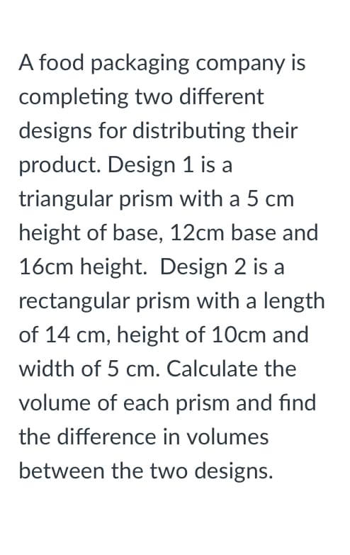 A food packaging company is
completing two different
designs for distributing their
product. Design 1 is
triangular prism with a 5 cm
height of base, 12cm base and
16cm height. Design 2 is a
rectangular prism with a length
of 14 cm, height of 10cm and
width of 5 cm. Calculate the
volume of each prism and find
the difference in volumes
between the two designs.
