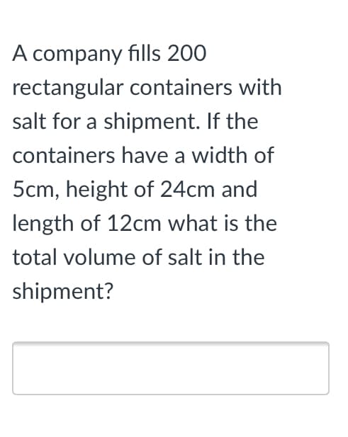 A company fills 200
rectangular containers with
salt for a shipment. If the
containers have a width of
5cm, height of 24cm and
length of 12cm what is the
total volume of salt in the
shipment?
