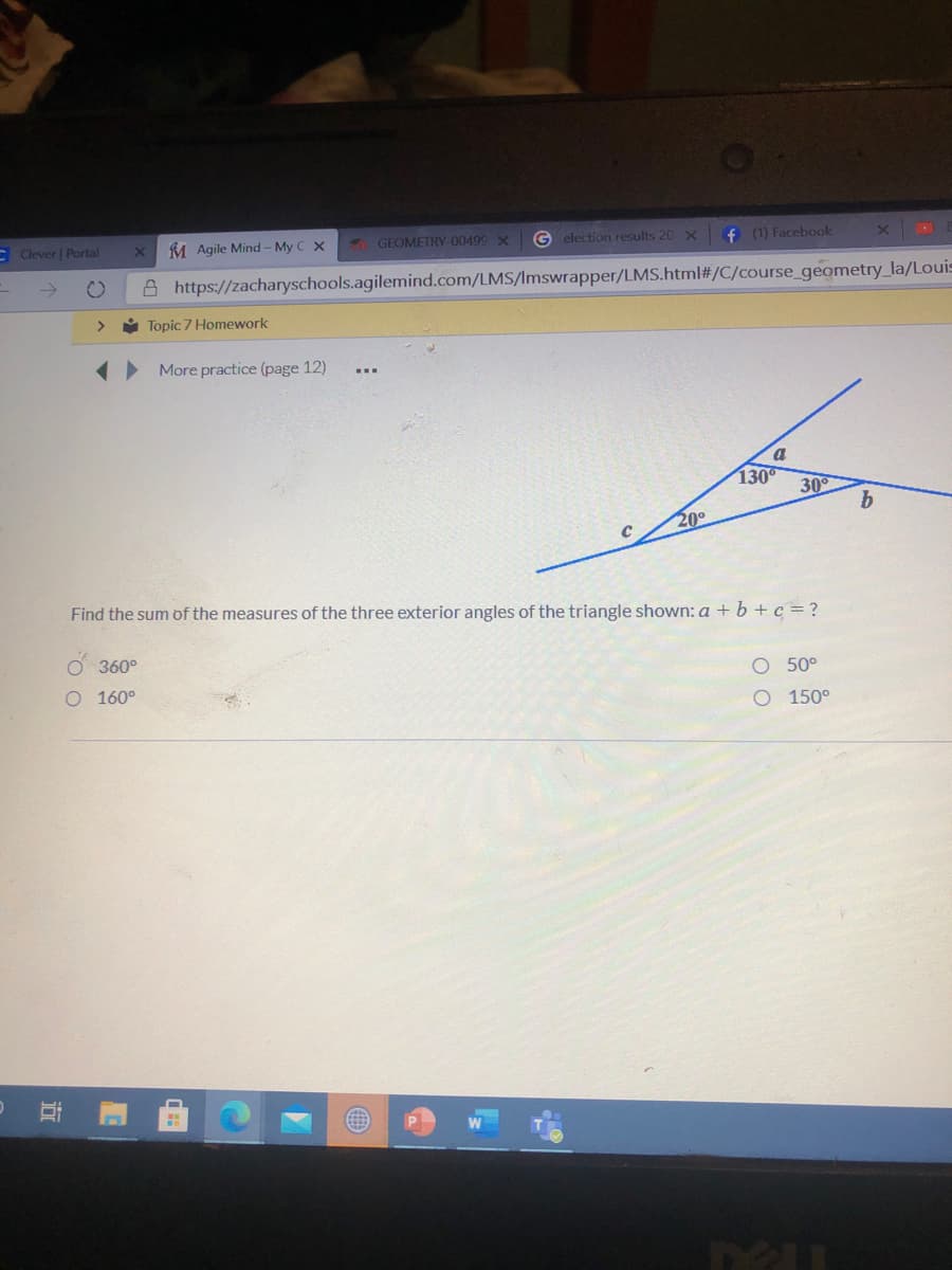 E Clever | Portal
M Agile Mind - My C X
GEOMETRY-00499 X
G election results 20 x
f (1) Facebook
->
A https://zacharyschools.agilemind.com/LMS/Imswrapper/LMS.html#/C/course_geometry_la/Louis
>
ů Topic 7 Homework
(• More practice (page 12)
a
130
30
b
20°
Find the sum of the measures of the three exterior angles of the triangle shown: a + b+c = ?
O 360°
O 50°
O 160°
O 150°
近
