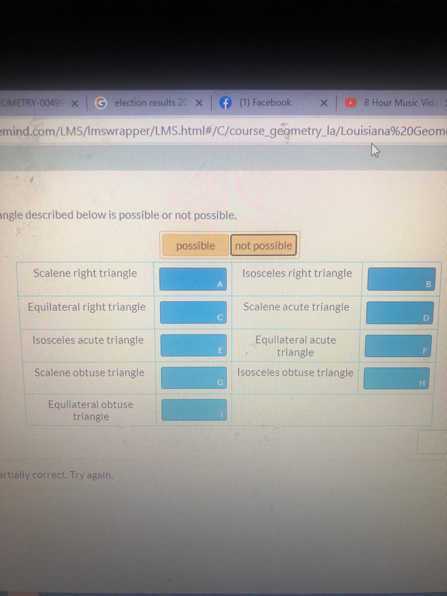 EOMETRY-00499 X
election results 20 x
(1) Facebook
8 Hour Music Vide
emind.com/LMS/Imswrapper/LMS.html#/C/course_gegmetry_la/Louisiana%20Geome
angle described below is possible or not possible.
possible
not possible
Scalene right triangle
Isosceles right triangle
A
Equilateral right triangle
Scalene acute triangle
Isosceles acute triangle
Equilateral acute
triangle
Scalene obtuse triangle
Isosceles obtuse triangle
Equilateral obtuse
triangle
artially correct. Try again.
