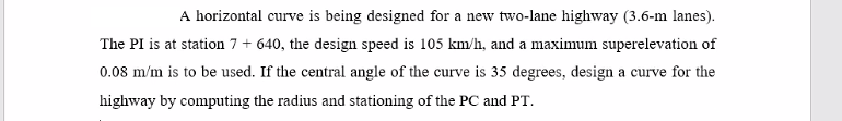 A horizontal curve is being designed for a new two-lane highway (3.6-m lanes).
The PI is at station 7 + 640, the design speed is 105 km/h, and a maximum superelevation of
0.08 m/m is to be used. If the central angle of the curve is 35 degrees, design a curve for the
highway by computing the radius and stationing of the PC and PT.
