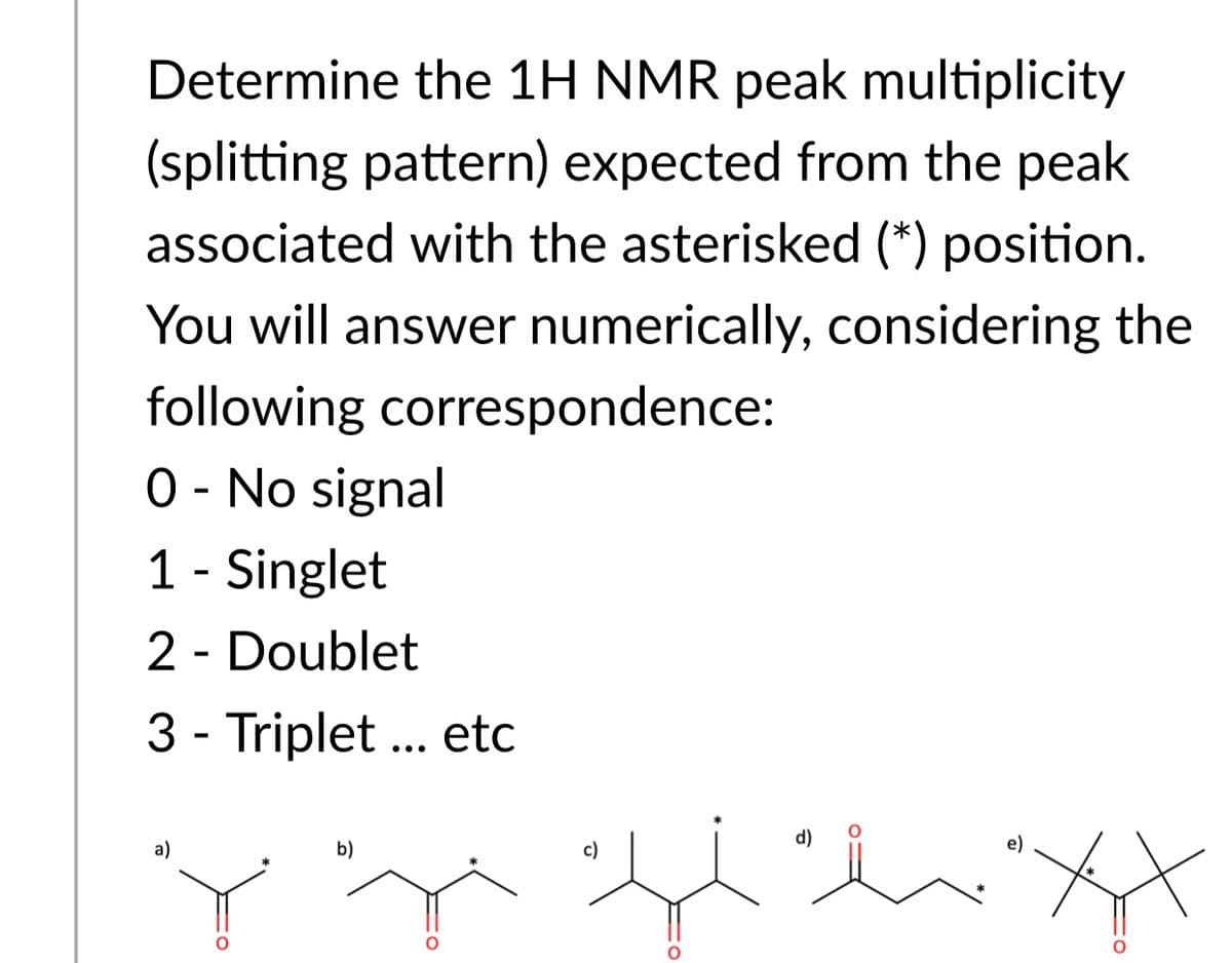 Determine the 1H NMR peak multiplicity
(splitting pattern) expected from the peak
associated with the asterisked (*) position.
You will answer numerically, considering the
following correspondence:
O - No signal
1 - Singlet
2 - Doublet
3 - Triplet ... etc
•..
a)
b)
c)
