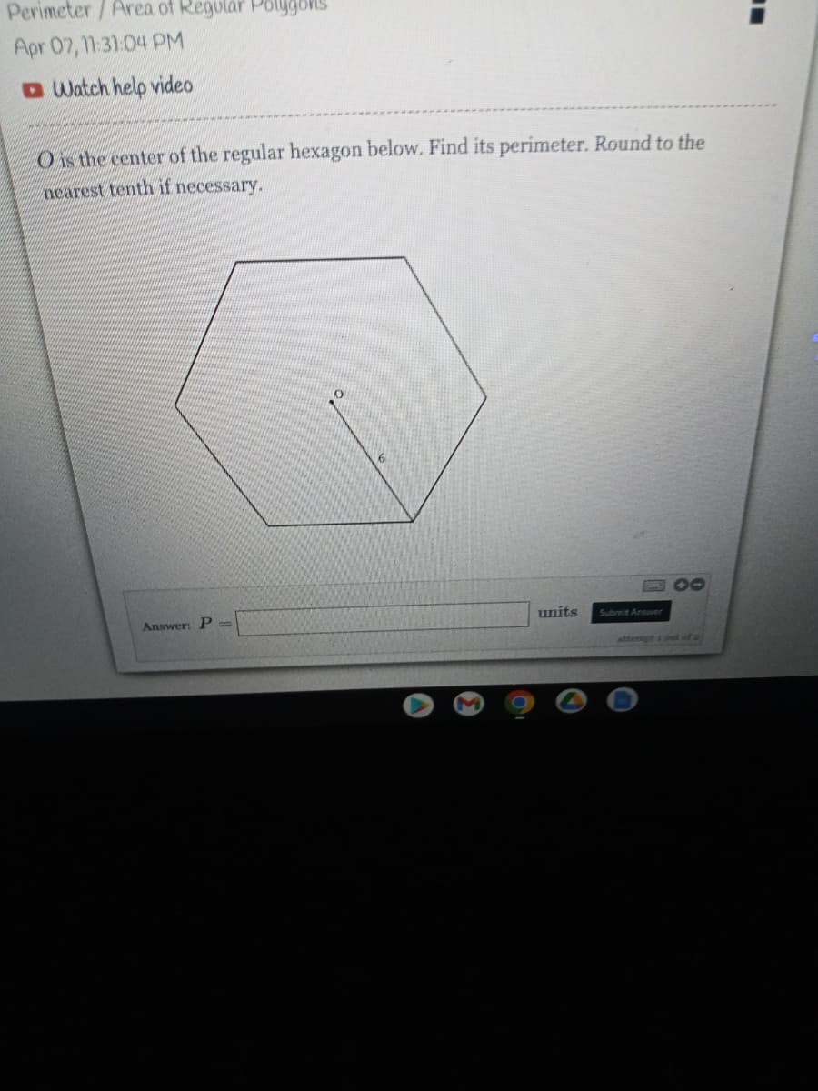 Perimeter/Area of Regular Polygors
Apr 07, 11:31:04 PM
O Watch help video
O is the center of the regular hexagon below. Find its perimeter. Round to the
nearest tenth if necessary.
10
Answer: P =
units
Submit Answer
attempt s t of 2
