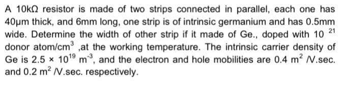 A 10k2 resistor is made of two strips connected in parallel, each one has
40pm thick, and 6mm long, one strip is of intrinsic germanium and has 0.5mm
wide. Determine the width of other strip if it made of Ge., doped with 10 21
donor atom/cm ,at the working temperature. The intrinsic carrier density of
Ge is 2.5 x 1019 m, and the electron and hole mobilities are 0.4 m² V.sec.
and 0.2 m2 N.sec. respectively.
