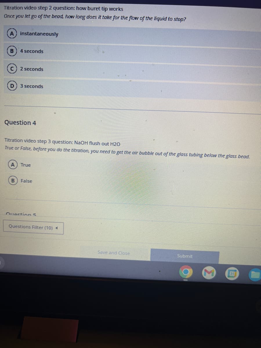 Titration video step 2 question: how buret tip works
Once you let go of the bead, how long does it take for the flow of the liquid to stop?
A instantaneously
4 seconds
2 seconds
A
3 seconds
Question 4
Titration video step 3 question: NaOH flush out H2O
True or False, before you do the titration, you need to get the air bubble out of the glass tubing below the glass bead.
True
B False
Question 5
Questions Filter (10) ◄
Save and Close
Submit
31
