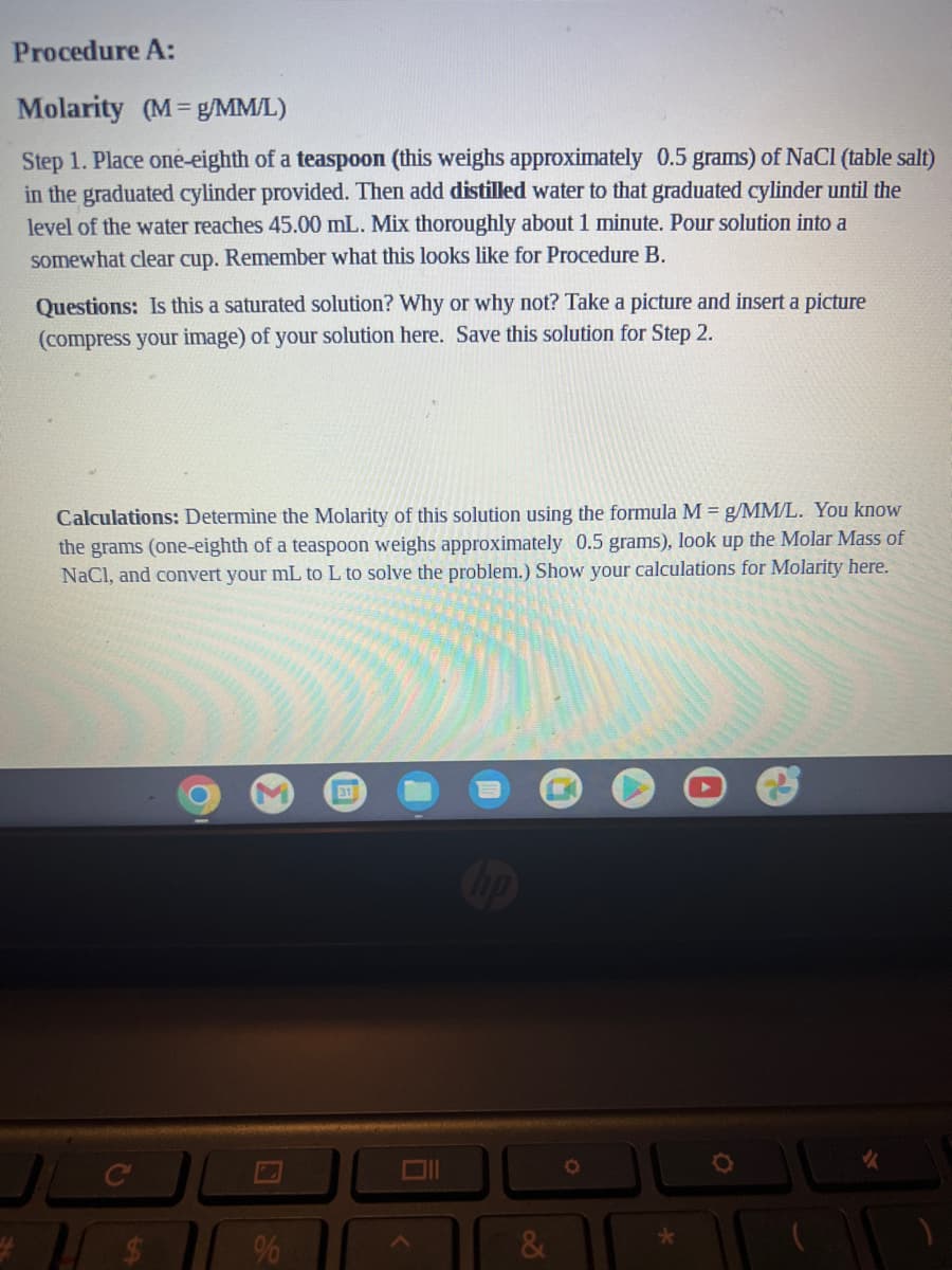 Procedure A:
Molarity (M=g/MM/L)
Step 1. Place one-eighth of a teaspoon (this weighs approximately 0.5 grams) of NaCl (table salt)
in the graduated cylinder provided. Then add distilled water to that graduated cylinder until the
level of the water reaches 45.00 mL. Mix thoroughly about 1 minute. Pour solution into a
somewhat clear cup. Remember what this looks like for Procedure B.
Questions: Is this a saturated solution? Why or why not? Take a picture and insert a picture
(compress your image) of your solution here. Save this solution for Step 2.
Calculations: Determine the Molarity of this solution using the formula M = g/MM/L. You know
the grams (one-eighth of a teaspoon weighs approximately 0.5 grams), look up the Molar Mass of
NaCl, and convert your mL to L to solve the problem.) Show your calculations for Molarity here.
C
%
31
D
<
hp
&
*
✔
