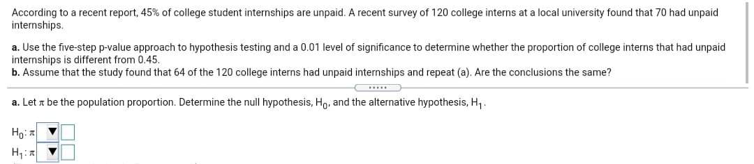 According to a recent report, 45% of college student internships are unpaid. A recent survey of 120 college interns at a local university found that 70 had unpaid
internships.
a. Use the five-step p-value approach to hypothesis testing and a 0.01 level of significance to determine whether the proportion of college interns that had unpaid
internships is different from 0.45.
b. Assume that the study found that 64 of the 120 college interns had unpaid internships and repeat (a). Are the conclusions the same?
a. Let a be the population proportion. Determine the null hypothesis, Ho, and the alternative hypothesis, H,.
Ho: T
