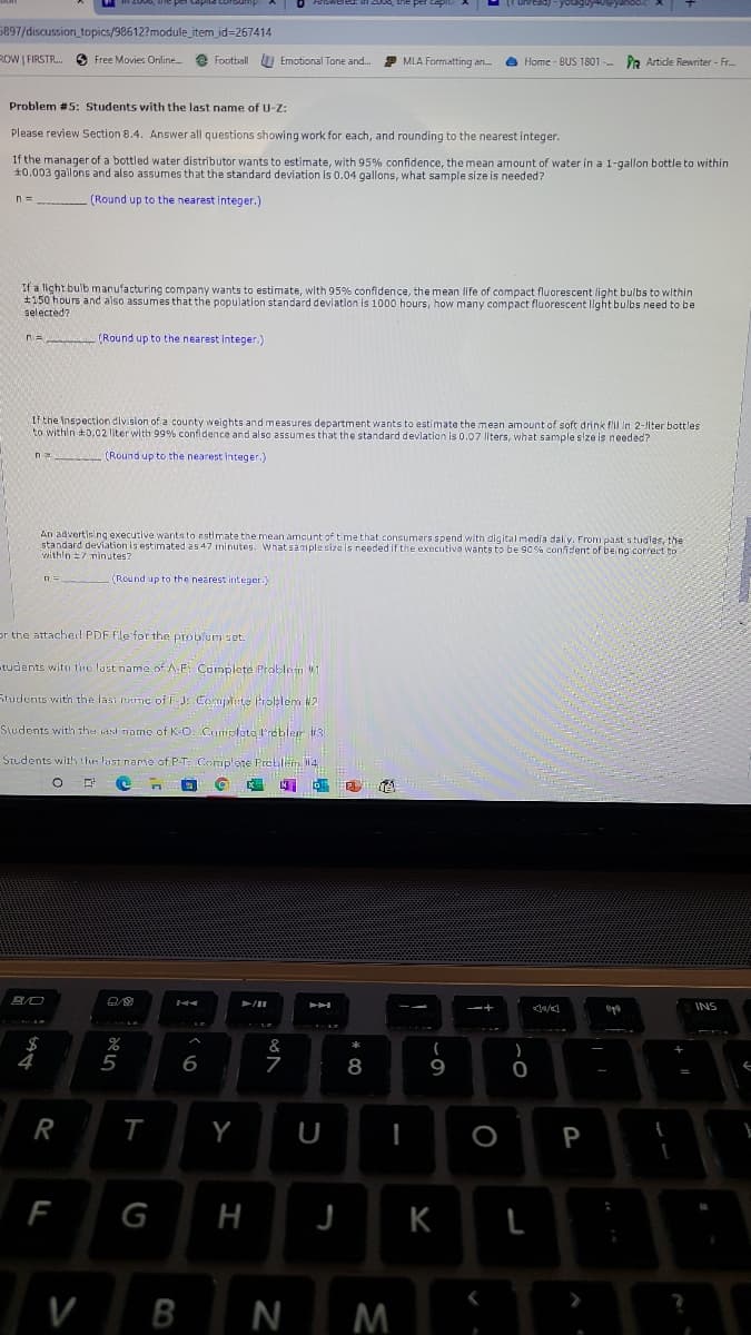 5897/discussion topics/98612?module_item_jd=267414
ROW I FIRSTR..
e Football U Emotional Tone and.
2 MLA Formatting an
Free Movies Online.
a Home - BUS 1801 .
PR Artide Rewriter - Fr.
Problem #5: Students with the last name of U-Z:
Please review Section 8.4. Answer all questions showing work for each, and rounding to the nearest integer.
If the manager of a bottled water distributor wants to estimate, with 95% confidence, the mean amount of water in a 1-gallon bottle to within
10.003 gallons and also assumes that the standard deviation is 0.04 gallons, what sample size is needed?
(Round up to the nearest integer.)
If a light bulb manufacturing company wants to estimate, with 95% confidence, the mean Iife of compact fluorescent light bulbs to within
#150 hours and also assumes that the population standard deviation is 1000 hours, how many compact fluorescent light bulbs need to be
selected?
n= (Round up to the nearest integer.)
Lf the Inspection division of a county weights and measures department wants to estimate the mean amount of soft drink fil In 2-llter bottles
to within 0,02 liter with 99% confidence and also a5sumes that the standard devlation is 0.07 liters, what sample size is needed?
n (Round up to the nearest integer.)
An advertising executive wants to estimate the mean amcunt of time that consumers spend with digital media daly. From past studias, the
standard deviation is estimated as 47 minutes. What sample siza is needed if the executiva wants to be 90%% confident of being correct to
withln 7 ninutes?
(Round up to the nearest integer.)
or the attached PDF file for the problum set.
tudents with the last name of A.E Complete Problem 1
Students with the last name of FJ Complete Problem #2
Sudents with thet iast name of K-O. Camplata l'robler 3
Students with the last name of P-T: Complete Preblem14
INS
&
7
4
8
9
R
Y
U
P
F
G
H
K
N M
ト
