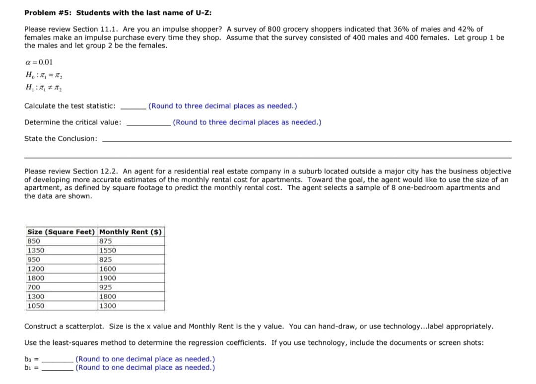 Problem #5: Students with the last name of U-Z:
Please review Section 11.1. Are you an impulse shopper? A survey of 800 grocery shoppers indicated that 36% of males and 42% of
females make an impulse purchase every time they shop. Assume that the survey consisted of 400 males and 400 females. Let group 1 be
the males and let group 2 be the females.
a = 0.01
2a = ת : ,H
Calculate the test statistic:
(Round to three decimal places as needed.)
Determine the critical value:
(Round to three decimal places as needed.)
State the Conclusion:
Please review Section 12.2. An agent for a residential real estate company in a suburb located outside a major city has the business objective
of developing more accurate estimates of the monthly rental cost for apartments. Toward the goal, the agent would like to use the size of an
apartment, as defined by square footage to predict the monthly rental cost. The agent selects a sample of 8 one-bedroom apartments and
the data are shown.
Size (Square Feet) Monthly Rent ($)
875
850
1350
1550
950
825
1200
1600
1800
1900
925
1800
700
1300
1050
1300
Construct a scatterplot. Size is the x value and Monthly Rent is the y value. You can hand-draw, or use technology...label appropriately.
Use the least-squares method to determine the regression coefficients. If you use technology, include the documents or screen shots:
bo
bi
(Round to one decimal place as needed.)
(Round to one decimal place as needed.)

