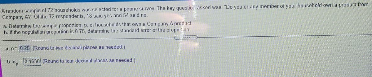 A random sample of 72 households was selected for a phone survey. The key questior: asked was, "Do you or any member of your household own a product from
Company A?" Of the 72 respondents, 18 said yes and 54 said no.
a. Determine the sample proportion, p, of households that own a Company A product.
b. If the population proportion is 0.75, determine the standard error of the propor:ion.
a, p= 0.25 (Round to two decimal places as needed.)
b. o,
0.1636 (Round to four decimal places as needed.)
