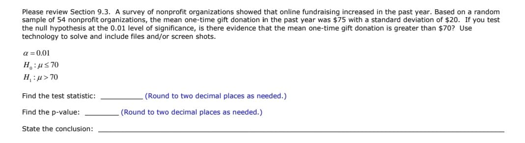 Please review Section 9.3. A survey of nonprofit organizations showed that online fundraising increased in the past year. Based on a random
sample of 54 nonprofit organizations, the mean one-time gift donation in the past year was $75 with a standard deviation of $20. If you test
the null hypothesis at the 0.01 level of significance, is there evidence that the mean one-time gift donation is greater than $70? Use
technology to solve and include files and/or screen shots.
a = 0.01
H,:us70
H, : µ> 70
Find the test statistic:
(Round to two decimal places as needed.)
Find the p-value:
(Round to two decimal places as needed.)
State the conclusion:
