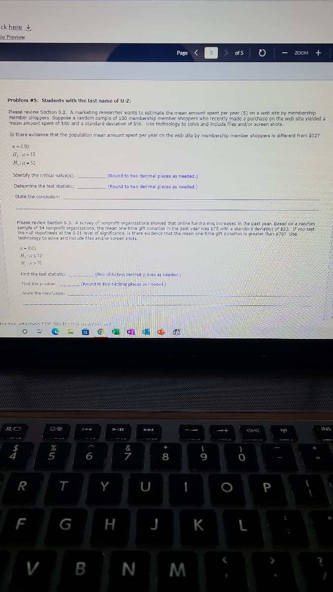 ck here
ile Preview
Page
く
5
of 5
ZOOM
Problem #5: Students with the last name of U-Z:
Please review Section 9.2. A marketing researcher wants to estimate the mean amount spent per year ($) on a web site by membership
member shoppers. Suppose a random sample of 100 membership member shoppers who recently made a purchase on the web site ylelded a
mean amount spent of $50 and a standard deviation of $56. Use technology to solve and include files and/or screen shots.
Is there evidence that the population mean amount spent per year on the web site by membership member shoppers is different from 552?
a = 0.05
i - 52
H:* 52
Identify the critical value(s):
(Round to two decmal places as needed.)
Determine the test statistic:
(Round to two decimal places as needed.)
State the conclusion:
Please review Section 9.3. A survey of nonprofit organizations showed that online fundrai sing Increased in the past year. Basad on a random
sample of 54 nonprofit organizations, the mean one-time glft conation in the past year was $75 with a standard devlatien of s20. If vou test
the nul hypothesls at the 0.01 level of significance, is there evidence that the mean one-time gift donation is greater than $70? Use
technology to solve and Include files and/or screen shots.
a - 0.01
H, S 70
H > 70
Find the test statistic:
(Round to two Flecimal paces as needed.)
Find the p-value
(Round to twpicécimal places as reeded.)
State the conclusion:
ior the attached PDE file for tre uiotilerh.set
INS
&
5
8
9
R
Y
U
P
F
G
H
K
V
B
N M
