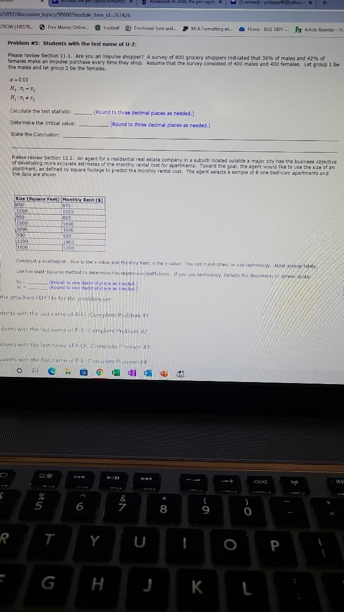 2000, the per
Answcred: In 2008, the per capit: X
9 (1 unread) - yotaguy40@yahoo.c x
5/5897/discussion topics/98600?module_item_id=267426
STROW | FIRSTR. 3 Free Movies Online.
* Football
U Emotional Tone and.
MLA Formatting an. a Home - BUS 1801 - PR Article Rewriter - Fr.
Problem #5: Students with the last name of U-Z:
Please review Section 11.1. Are you an impulse shopper? A survey of 800 grocery shoppers indicated that 36% of males and 42% of
fernales make an impulse purchase every time they shop. Assume that the survey consisted of 400 males and 400 females. Let group 1 be
the males and let group 2 be the females.
a - 0.01
Calculate the test statistic:
(Round to three decimal places as needed.)
Determine the critical value:
(Round to three decimal places as needed.)
State the Concluslon:
Please review Section 12.2. An agent for a residential real estate company in a suburb located outside a major city has the business objective
of developing more accurate estimates of the monthly rental cost for apartments. Toward the goal, the agent would like to use the slze of an
apartment, as defined by square footage to predict the monthly rental cost, The agent selects a sample of 8 one-bedroom apartments and
the data are shown.
Size (Square Feet) Monthly Rent ($)
350
1350
950
875
1550
B25
1200
1600
1900
1800
700
1300
1050
925
1800
1300
Construct a scattorplot. Size is the x value and Monthly Rent s the y value. You can hand-crav, or use technology...label apPprop iately
Use the least-squarns method to determine the regresulon coefficients. If you use technology, include the documents or screen strots:
bo =
b; =
(Round to one decimal place as reeded.)
(Round to ana decimal place as reeded.)
the attached PDF file for the problem set.
dents with the last name of AE Complete Poblem if1
dents with the last name of F-J: Complete Preblem 2
adents with thve last name of K-O: Complele Pronlem #3
udents with the last name of P-T: Complete Problem 4
INS
&
5
6
7
8
Y
P
G
H
K
ト
