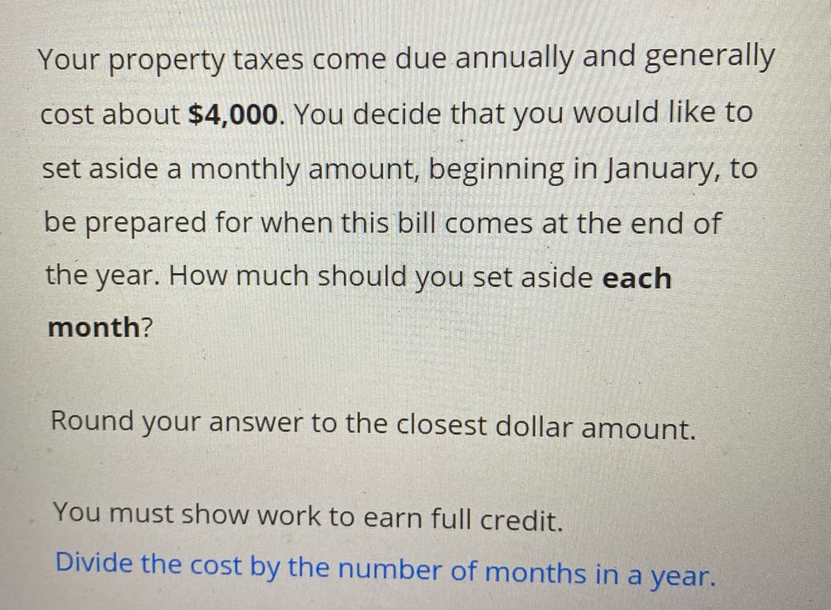 Your property taxes come due annually and generally
cost about $4,000. You decide that you would like to
set aside a monthly amount, beginning in January, to
be prepared for when this bill comes at the end of
the year. How much should you set aside each
month?
Round your answer to the closest dollar amount.
You must show work to earn full credit.
Divide the cost by the number of months in a year.
