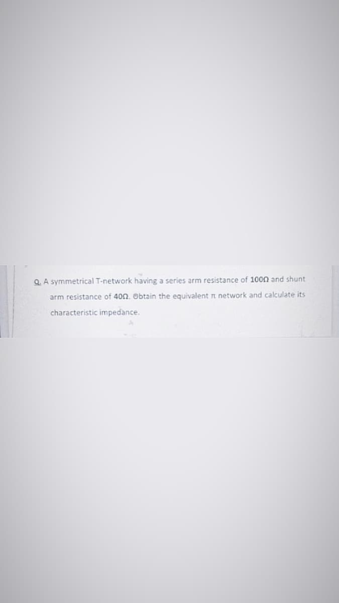 Q. A symmetrical T-network having a series arm resistance of 1000 and shunt
arm resistance of 400. Obtain the equivalent r network and calculate its
characteristic impedance.
