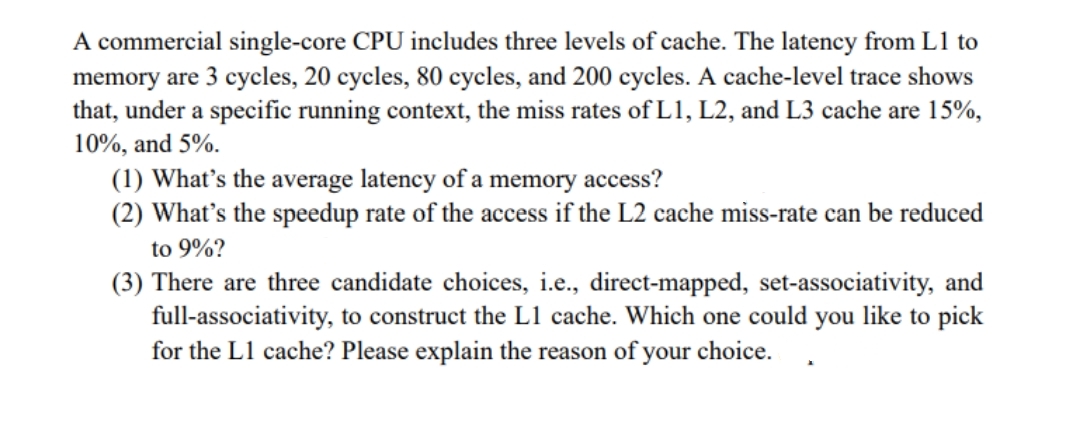 A commercial single-core CPU includes three levels of cache. The latency from L1 to
memory are 3 cycles, 20 cycles, 80 cycles, and 200 cycles. A cache-level trace shows
that, under a specific running context, the miss rates of L1, L2, and L3 cache are 15%,
10%, and 5%.
(1) What's the average latency of a memory access?
(2) What's the speedup rate of the access if the L2 cache miss-rate can be reduced
to 9%?
(3) There are three candidate choices, i.e., direct-mapped, set-associativity, and
full-associativity, to construct the L1 cache. Which one could you like to pick
for the L1 cache? Please explain the reason of your choice.