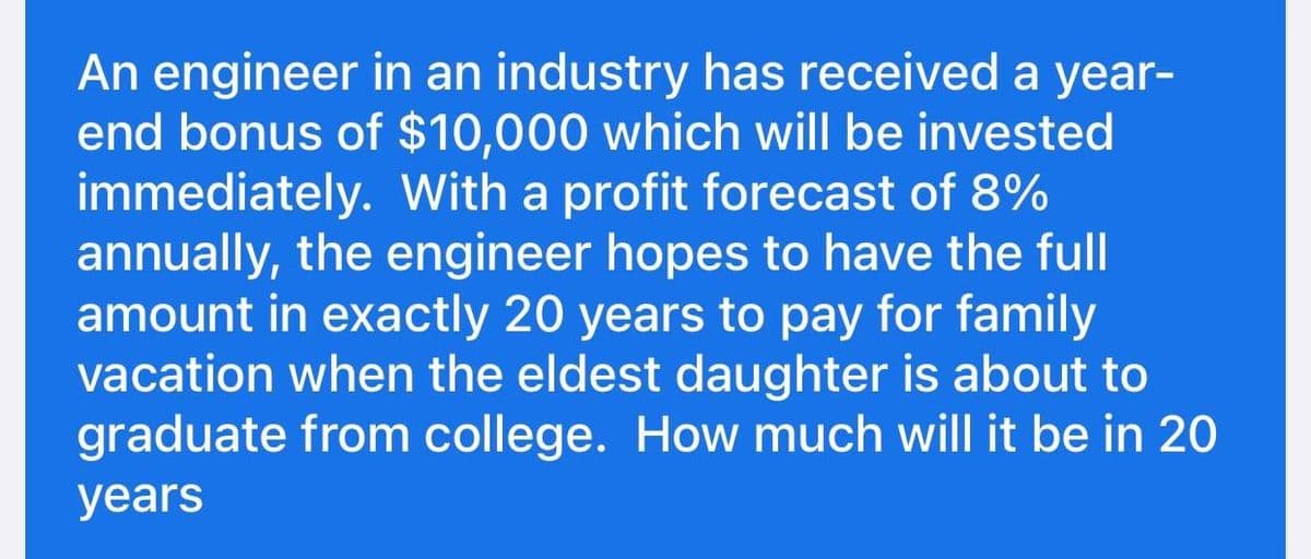 An engineer in an industry has received a year-
end bonus of $10,000 which will be invested
immediately. With a profit forecast of 8%
annually, the engineer hopes to have the full
amount in exactly 20 years to pay for family
vacation when the eldest daughter is about to
graduate from college. How much will it be in 20
years
