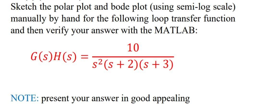 Sketch the polar plot and bode plot (using semi-log scale)
manually by hand for the following loop transfer function
and then verify your answer with the MATLAB:
10
G(s)H(s)
s²(s + 2)(s+3)
NOTE: present your answer in good appealing
