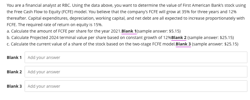 You are a financial analyst at RBC. Using the data above, you want to determine the value of First American Bank's stock using
the Free Cash Flow to Equity (FCFE) model. You believe that the company's FCFE will grow at 35% for three years and 12%
thereafter. Capital expenditures, depreciation, working capital, and net debt are all expected to increase proportionately with
FCFE. The required rate of return on equity is 15%.
a. Calculate the amount of FCFE per share for the year 2021.Blank 1(sample answer: $5.15)
b. Calculate Projected 2024 terminal value per share based on constant growth of 12% Blank 2 (sample answer: $25.15)
c. Calculate the current value of a share of the stock based on the two-stage FCFE model. Blank 3 (sample answer: $25.15)
Blank 1 Add your answer
Blank 2 Add your answer
Blank 3
Add your answer