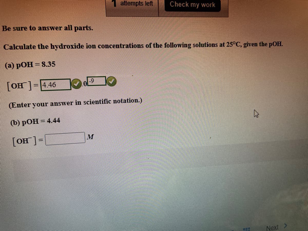 1 attempts left
Check my work
Be sure to answer all parts.
Calculate the hydroxide ion concentrations of the following solutions at 25°C, given the pOH.
(а) рОН — 8.35
[OH]= 4.46
(Enter your answer in scientific notation.)
() рОН - 4.44
[OH]=|
Next >
