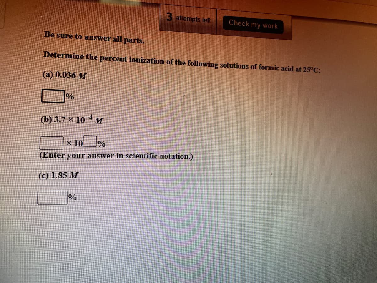 attempts left
Check my work
Be sure to answer all parts.
Determine the percent ionization of the following solutions of formic acid at 25°C:
(a) 0.036 M
%
(b) 3.7 × 101 M
x 10
(Enter your answer in scientific notation.)
(c) 1.85 M
