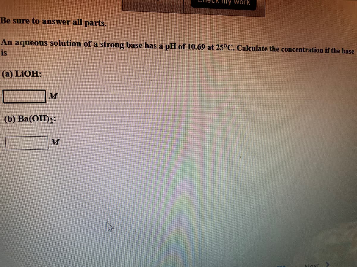 my Work
Be sure to answer all parts.
An aqueous solution of a strong base has a pH of 10.69 at 25°C. Calculate the concentration if the base
is
(a) LIOH:
(b) Ва(ОН)2:
M
