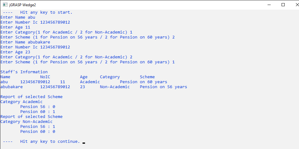 JGRASP Wedge2
Hit any key to start.
Enter Name abu
Enter Number Ic 123456789012
Enter Age 11
Enter Category(1 for Academic / 2 for Non-Academic) 1
Enter Scheme (1 for Pension on 56 years / 2 for Pension on 60 years) 2
Enter Name abubakare
Enter Number Ic 123456789012
Enter Age 23
Enter Category(1 for Academic / 2 for Non-Academic) 2
Enter Scheme (1 for Pension on 56 years / 2 for Pension on 60 years) 1
Staff's Informatio
Name
abu
abubakare
NOIC
Scheme
Age
Academic
Category
123456789012
11
Pension on 60 years
123456789012
23
Non-Academic
Pension on 56 years
Report of selected Scheme
Category Academic
Pension 56 : 0
Pension 60 : 1
Report of selected Scheme
Category Non-Academic
Pension 56 : 1
Pension 60 : 0
Hit any key to continue.
