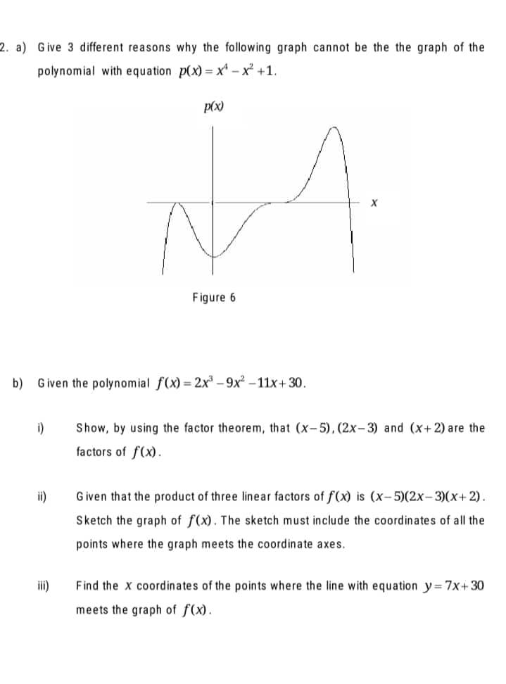 2. a) Give 3 different reasons why the following graph cannot be the the graph of the
polynomial with equation p(x) = x' – x² +1.
p(x)
Figure 6
b) Given the polynomial f(x) = 2x – 9x² – 11x+30.
i)
Show, by using the factor theorem, that (x-5),(2x-3) and (x+ 2) are the
factors of f(x).
ii)
Given that the product of three linear factors of f(x) is (x-5)(2x-3)(x+ 2).
Sketch the graph of f(x). The sketch must include the coordinates of all the
points where the graph meets the coordinate axes.
iii)
Find the x coordinates of the points where the line with equation y= 7x+30
meets the graph of f(x).
