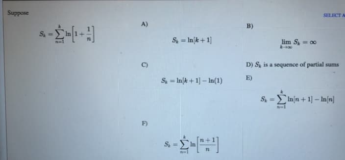 Suppose
SELECT A
A)
B)
S
%3D
S = In[k+ 1]
lim S = 00
D) S is a sequence of partial sums
E)
S = In[k+ 1] – In(1)
%3D
S =In[n + 1] –- In[n]
F)
S =
