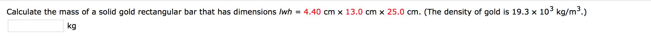 4.40 cm x 13.0 cm x 25.0 cm. (The density of gold is 19.3 x 103 kg/m.)
Calculate the mass of a solid gold rectangular bar that has dimensions lwh
kg
