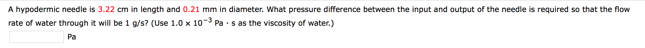 A hypodermic needle is 3.22 cm in length and 0.21 mm in diameter. What pressure difference between the input and output of the needle is required so that the flow
-3
Pa s as the viscosity of water.)
rate of water through it will be 1 g/s? (Use 1.0 x 10
Pa
