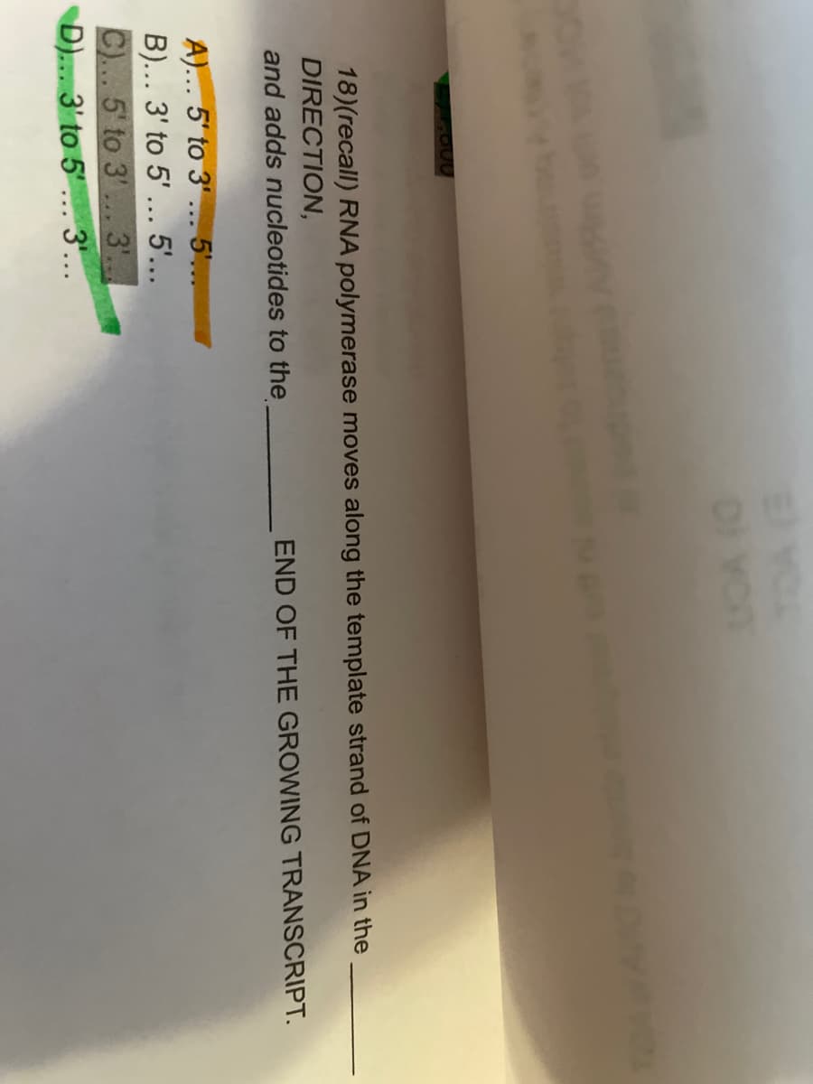 Di Yon
18)(recall) RNA polymerase moves along the template strand of DNA in the
DIRECTION,
and adds nucleotides to the
END OF THE GROWING TRANSCRIPT.
A)... 5' to 3' ... 5'...
B)... 3' to 5' ... 5'...
5' to 3'
D).. 3' to 5'.. 3'...
3'...
