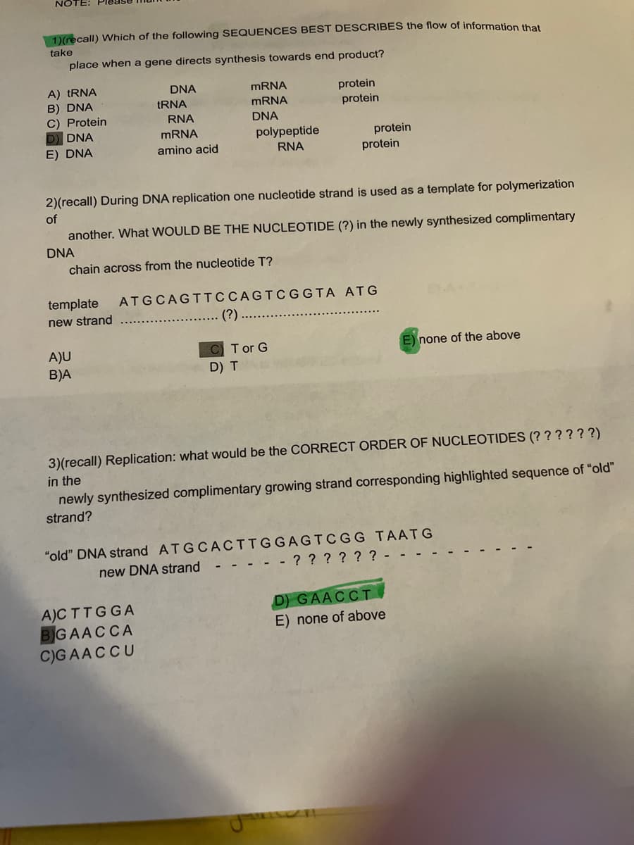 NOTE:
1)(recall) Which of the following SEQUENCES BEST DESCRIBES the flow of information the
take
place when a gene directs synthesis towards end product?
A) TRNA
B) DNA
C) Protein
D DNA
E) DNA
DNA
MRNA
protein
tRNA
MRNA
protein
RNA
DNA
MRNA
polypeptide
protein
protein
amino acid
RNA
2)(recall) During DNA replication one nucleotide strand is used as a template for polymerization
of
another. What WOULD BE THE NUCLEOTIDE (?) in the newly synthesized complimentary
DNA
chain across from the nucleotide T?
template
ATGCAGTTCCAGTCGGTA ATG
new strand
(?)
T or G
E) none of the above
A)U
B)A
D) T
3)(recall) Replication: what would be the CORRECT ORDER OF NUCLEOTIDES (? ? ? ???)
in the
newly synthesized complimentary growing strand corresponding highlighted sequence of "old"
strand?
"old" DNA strand ATGCACTTGGAGTCGG TAATG
- - - - ? ? ? ? ? ? - -
new DNA strand
A)CTTGGA
BGAACCA
C)GAACCU
D) GAACCI.
E) none of above
