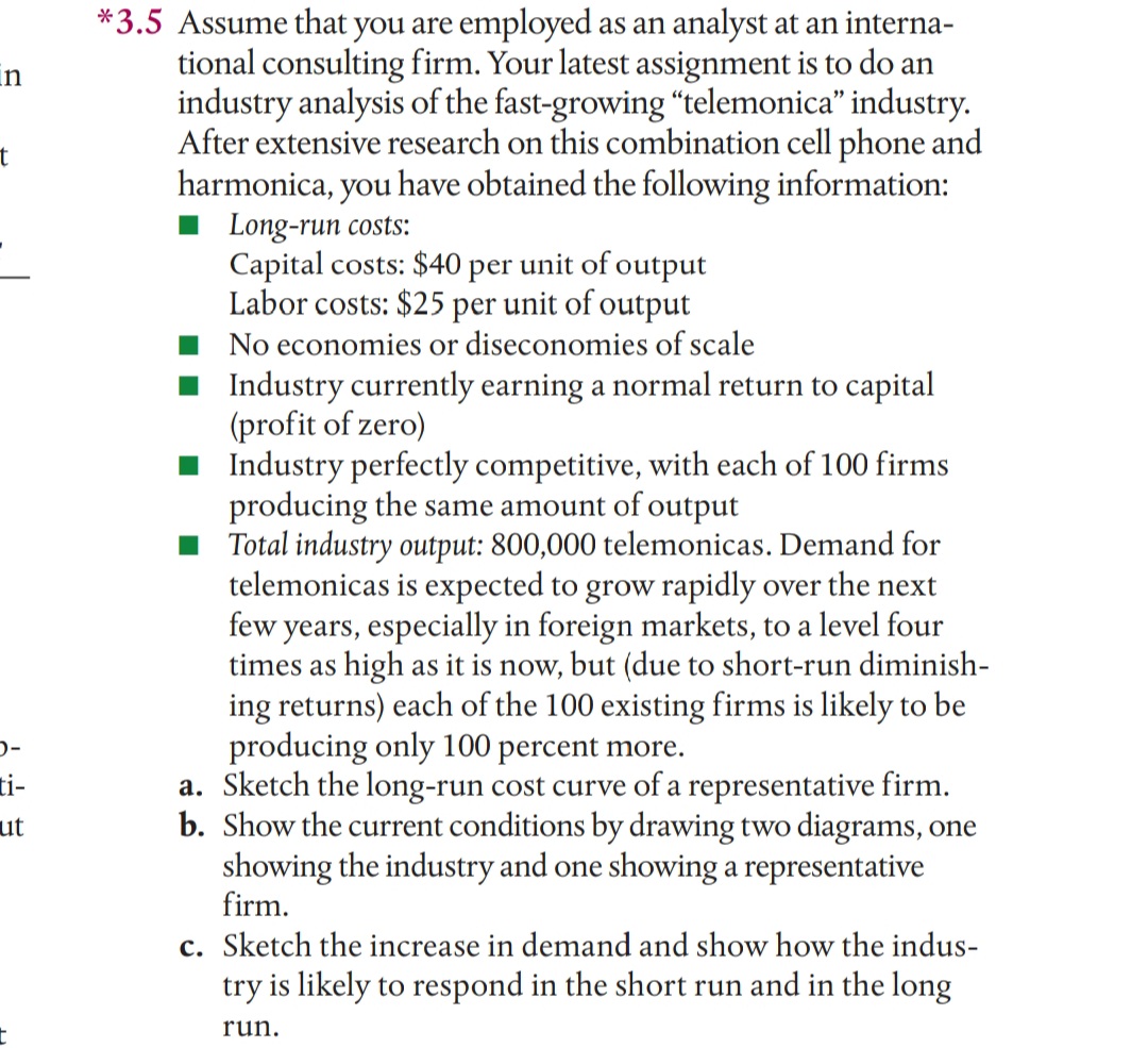 *3.5 Assume that you are employed as an analyst at an interna-
tional consulting firm. Your latest assignment is to do an
industry analysis of the fast-growing "telemonica" industry.
After extensive research on this combination cell phone and
harmonica, you have obtained the following information:
Long-run costs:
Capital costs: $40 per unit of output
Labor costs: $25 per unit of output
No economies or diseconomies of scale
in
Industry currently earning a normal return to capital
(profit of zero)
I Industry perfectly competitive, with each of 100 firms
producing the same amount of output
Total industry output: 800,000 telemonicas. Demand for
telemonicas is expected to grow rapidly over the next
few years, especially in foreign markets, to a level four
times as high as it is now, but (due to short-run diminish-
ing returns) each of the 100 existing firms is likely to be
producing only 100 percent more.
a. Sketch the long-run cost curve of a representative firm.
b. Show the current conditions by drawing two diagrams, one
showing the industry and one showing a representative
firm.
ti-
ut
c. Sketch the increase in demand and show how the indus-
try is likely to respond in the short run and in the long
run.
