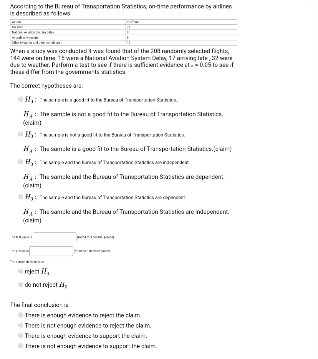 According to the Bureau of Transportation Statistics, on-time performance by airlines
is described as follows:
Action
Sof time
On Time
National Aviation System Delay
71
9
Aircraft arriving late
Other (weather and other conditions)
12
When a study was conducted it was found that of the 208 randomly selected flights,
144 were on time, 15 were a National Aviation System Delay, 17 arriving late , 32 were
due to weather. Perform a test to see if there is sufficient evidence at a = 0.05 to see if
these differ from the governments statistics.
The correct hypotheses are:
O Ho: The sample is a good fit to the Bureau of Transportation Statistics.
H: The sample is not a good fit to the Bureau of Transportation Statistics.
(claim)
O Ho: The sample is not a good fit to the Bureau of Transportation Statistics.
H: The sample is a good fit to the Bureau of Transportation Statistics.(claim)
A
Ho: The sample and the Bureau of Transportation Statistics are independent.
HA:
: The sample and the Bureau of Transportation Statistics are dependent.
(claim)
O Ho: The sample and the Bureau of Transportation Statistics are dependent.
H: The sample and the Bureau of Transportation Statistics are independent.
(claim)
The test value is
(round to 3 decimal places)
The p-value is
(round to 3 decimal places)
The correct decision is to
reject Ho
do not reject H,
The final conclusion is
There is enough evidence to reject the claim.
There is not enough evidence to reject the claim.
There is enough evidence to support the claim.
There is not enough evidence to support the claim.
