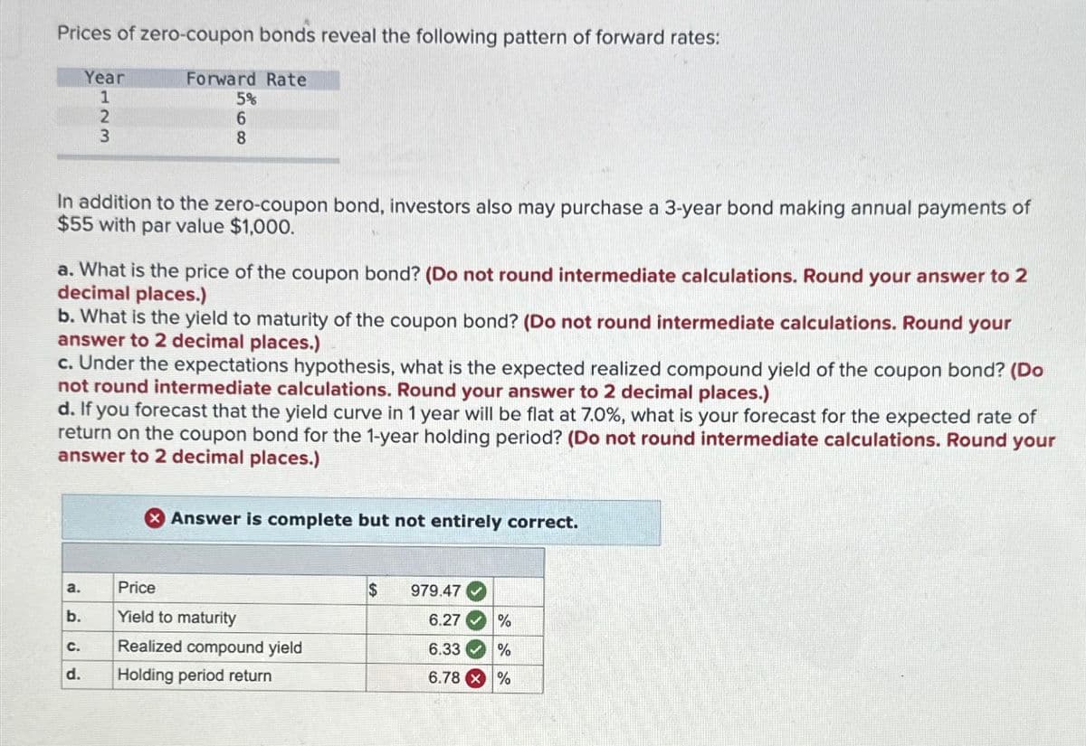 Prices of zero-coupon bonds reveal the following pattern of forward rates:
Forward Rate
5%
6
8
In addition to the zero-coupon bond, investors also may purchase a 3-year bond making annual payments of
$55 with par value $1,000.
Year
1
a. What is the price of the coupon bond? (Do not round intermediate calculations. Round your answer to 2
decimal places.)
4723
b. What is the yield to maturity of the coupon bond? (Do not round intermediate calculations. Round your
answer to 2 decimal places.)
a.
c. Under the expectations hypothesis, what is the expected realized compound yield of the coupon bond? (Do
not round intermediate calculations. Round your answer to 2 decimal places.)
d. If you forecast that the yield curve in 1 year will be flat at 7.0%, what is your forecast for the expected rate of
return on the coupon bond for the 1-year holding period? (Do not round intermediate calculations. Round your
answer to 2 decimal places.)
b.
C.
d.
Answer is complete but not entirely correct.
Price
Yield to maturity
Realized compound yield
Holding period return
$
979.47
6.27
%
6.33
%
6.78 X %