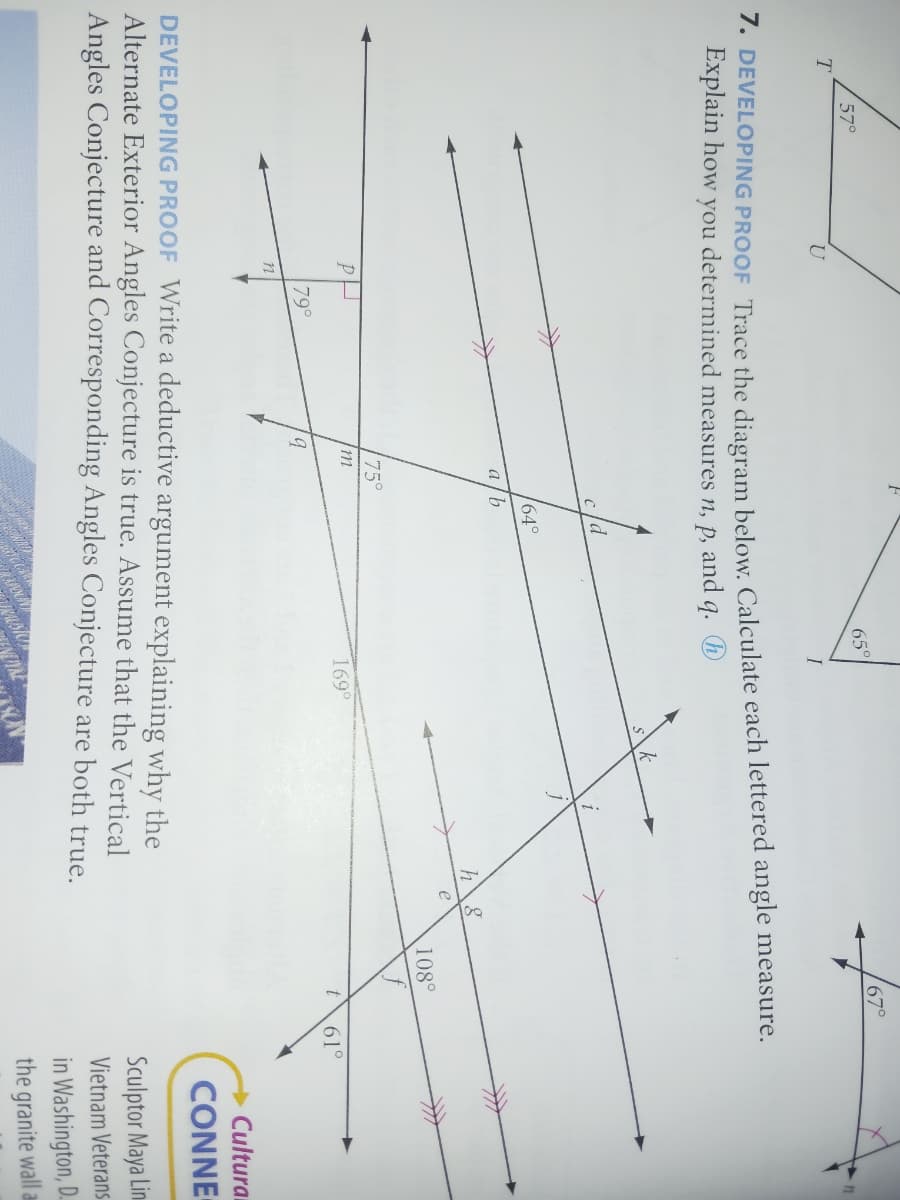 T
57°
U
PH
n
7. DEVELOPING PROOF Trace the diagram below. Calculate each lettered angle measure.
Explain how you determined measures n, p, and q.
79°
F
Im
9
75°
c/d
64°
a/b
65°
169⁰
S
VOYNE
k
i
h 8
DEVELOPING PROOF Write a deductive argument explaining why the
Alternate Exterior Angles Conjecture is true. Assume that the Vertical
Angles Conjecture and Corresponding Angles Conjecture are both true.
67°
108°
61°
Cultural
CONNE
Sculptor Maya Lin
Vietnam Veterans
in Washington, D.
the granite wall a