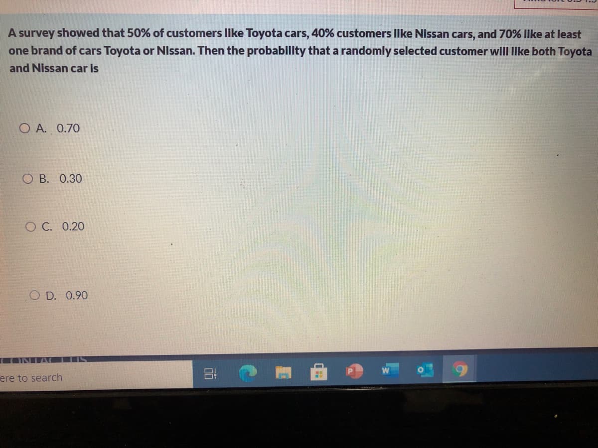 A survey showed that 50% of customers like Toyota cars, 40% customers Ilike Nissan cars, and 70% lke at least
one brand of cars Toyota or Nissan. Then the probability that a randomly selected customer will IIke both Toyota
and Nissan car is
O A. 0.70
О В. О.30
О С. 0.20
O D. 0.90
(ONIA CLUS
ere to search
