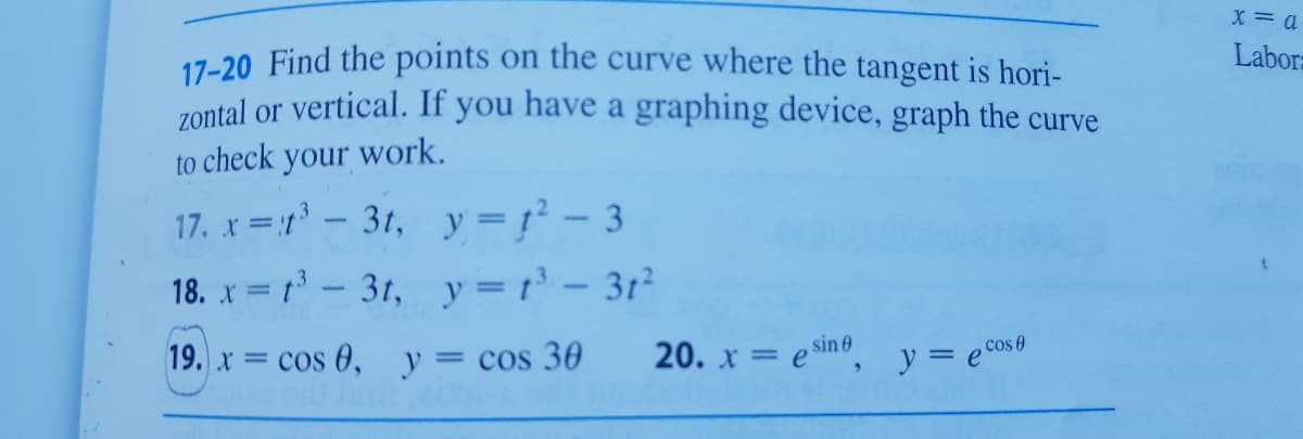 X = a
Labora
17-20 Find the points on the curve where the tangent is hori-
zontal or vertical. If you have a graphing device, graph the curve
to check your work.
17. x =1- 3t, y=r² - 3
18. x = 1- 3t, y =t - 3t²
19. x cos 0, y= cos 30
20. x = e sino, y = ec0s0
