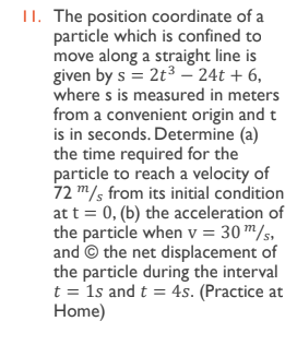 II. The position coordinate of a
particle which is confined to
move along a straight line is
given by s = 2t3 – 24t + 6,
where s is measured in meters
from a convenient origin and t
is in seconds. Determine (a)
the time required for the
particle to reach a velocity of
72 m/s from its initial condition
at t = 0, (b) the acceleration of
the particle when v = 30 m/s,
and © the net displacement of
the particle during the interval
t = 1s and t = 4s. (Practice at
Home)
