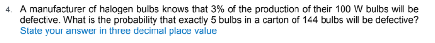 A manufacturer of halogen bulbs knows that 3% of the production of their 100 W bulbs will be
defective. What is the probability that exactly 5 bulbs in a carton of 144 bulbs will be defective?
State your answer in three decimal place value
