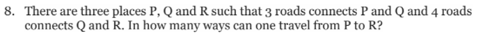 8. There are three places P, Q and R such that 3 roads connects P and Q and 4 roads
connects Q and R. In how many ways can one travel from P to R?
