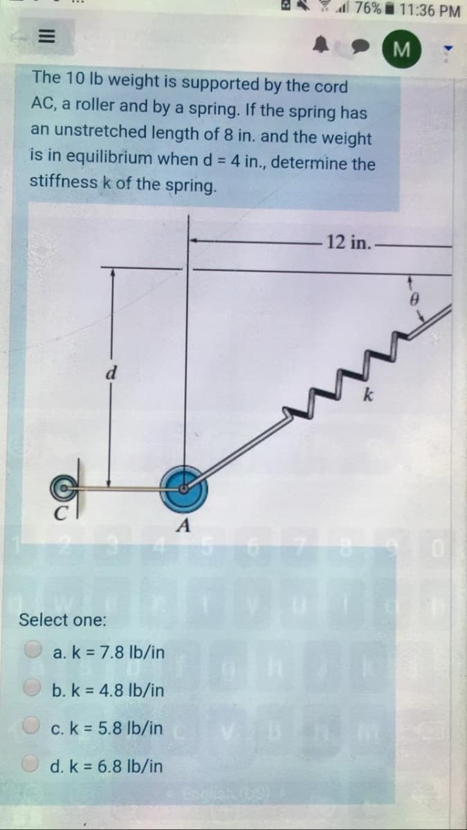 76% i 11:36 PM
The 10 lb weight is supported by the cord
AC, a roller and by a spring. If the spring has
an unstretched length of 8 in. and the weight
is in equilibrium when d = 4 in., determine the
stiffness k of the spring.
12 in.-
Select one:
a. k = 7.8 lb/in
b. k = 4.8 lb/in
c. k 5.8 lb/in
d. k = 6.8 lb/in
