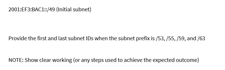 2001:EF3:BAC1::/49 (Initial subnet)
Provide the first and last subnet IDs when the subnet prefix is /53, /55, /59, and /63
NOTE: Show clear working (or any steps used to achieve the expected outcome)
