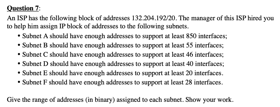 Question 7:
An ISP has the following block of addresses 132.204.192/20. The manager of this ISP hired you
to help him assign IP block of addresses to the following subnets.
• Subnet A should have enough addresses to support at least 850 interfaces;
• Subnet B should have enough addresses to support at least 55 interfaces;
• Subnet C should have enough addresses to support at least 46 interfaces;
• Subnet D should have enough addresses to support at least 40 interfaces;
• Subnet E should have enough addresses to support at least 20 interfaces.
• Subnet F should have enough addresses to support at least 28 interfaces.
Give the range of addresses (in binary) assigned to each subnet. Show
your
work.
