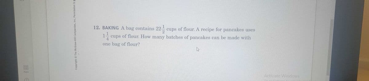 12. BAKING A bag contains 22 cups of flour. A recipe for pancakes uses
2
1-cups of flour. How many batches of pancakes can be made with
4
one bag of flour?
DO
Apps
Activate Windows
Copyright OThe McGraw-Hill Companies, Inc. Permission is g
