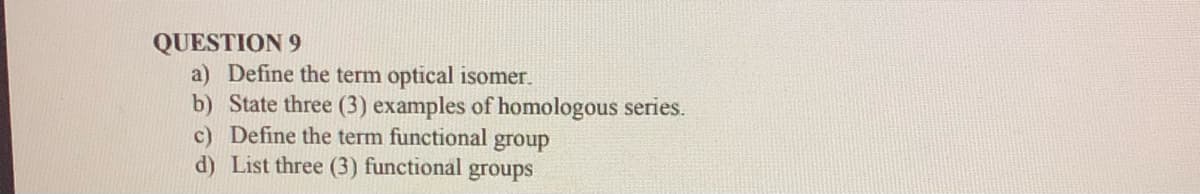 QUESTION 9
a) Define the term optical isomer.
b) State three (3) examples of homologous series.
c) Define the term functional group
d) List three (3) functional groups
