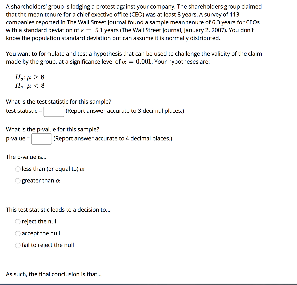 A shareholders' group is lodging a protest against your company. The shareholders group claimed
that the mean tenure for a chief exective office (CEO) was at least 8 years. A survey of 113
companies reported in The Wall Street Journal found a sample mean tenure of 6.3 years for CEOS
with a standard deviation ofs =
5.1 years (The Wall Street Journal, January 2, 2007). You don't
know the population standard deviation but can assume it is normally distributed.
You want to formulate and test a hypothesis that can be used to challenge the validity of the claim
made by the group, at a significance level of = 0.001. Your hypotheses are:
Н.: д > 8
Ha:µ < 8
What is the test statistic for this sample?
test statistic
(Report answer accurate to 3 decimal places.)
What is the p-value for this sample?
p-value =
(Report answer accurate to 4 decimal places.)
The p-value is...
less than (or equal to) a
greater than a
This test statistic leads to a decision to...
reject the null
accept the null
O fail to reject the null
As such, the final conclusion is that...
