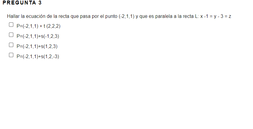 PREGUNTA 3
Hallar la ecuación de la recta que pasa por el punto (-2,1,1) y que es paralela a la recta L: x -1 = y - 3 = z
O P=(-2,1,1) + t (2,2,2)
O P=(-2,1,1)+s(-1,2,3)
O P=(-2,1,1)+s(1,2,3)
O P=(-2,1,1)+s(1,2,-3)
